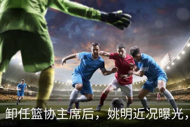 卸任篮协主席后，姚明近况曝光，再次证明易建联的那句评价是对的
