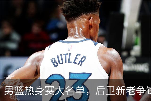 男篮热身赛大名单，后卫新老争锋成看点，面临冲击的是赵继伟和高诗岩
