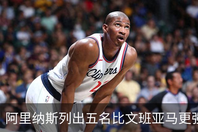 阿里纳斯列出五名比文班亚马更强的现役球员
